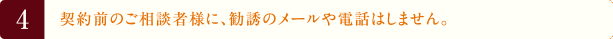 4.契約前のご相談者様に、勧誘のメールや電話はしません。