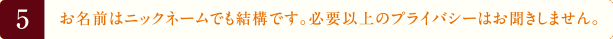 5.お名前はニックネームでも結構です。必要以上のプライバシーはお聞きしません。