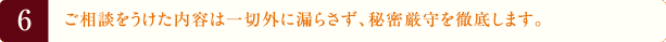 6.ご相談をうけた内容は一切外に漏らさず、秘密厳守を徹底します。